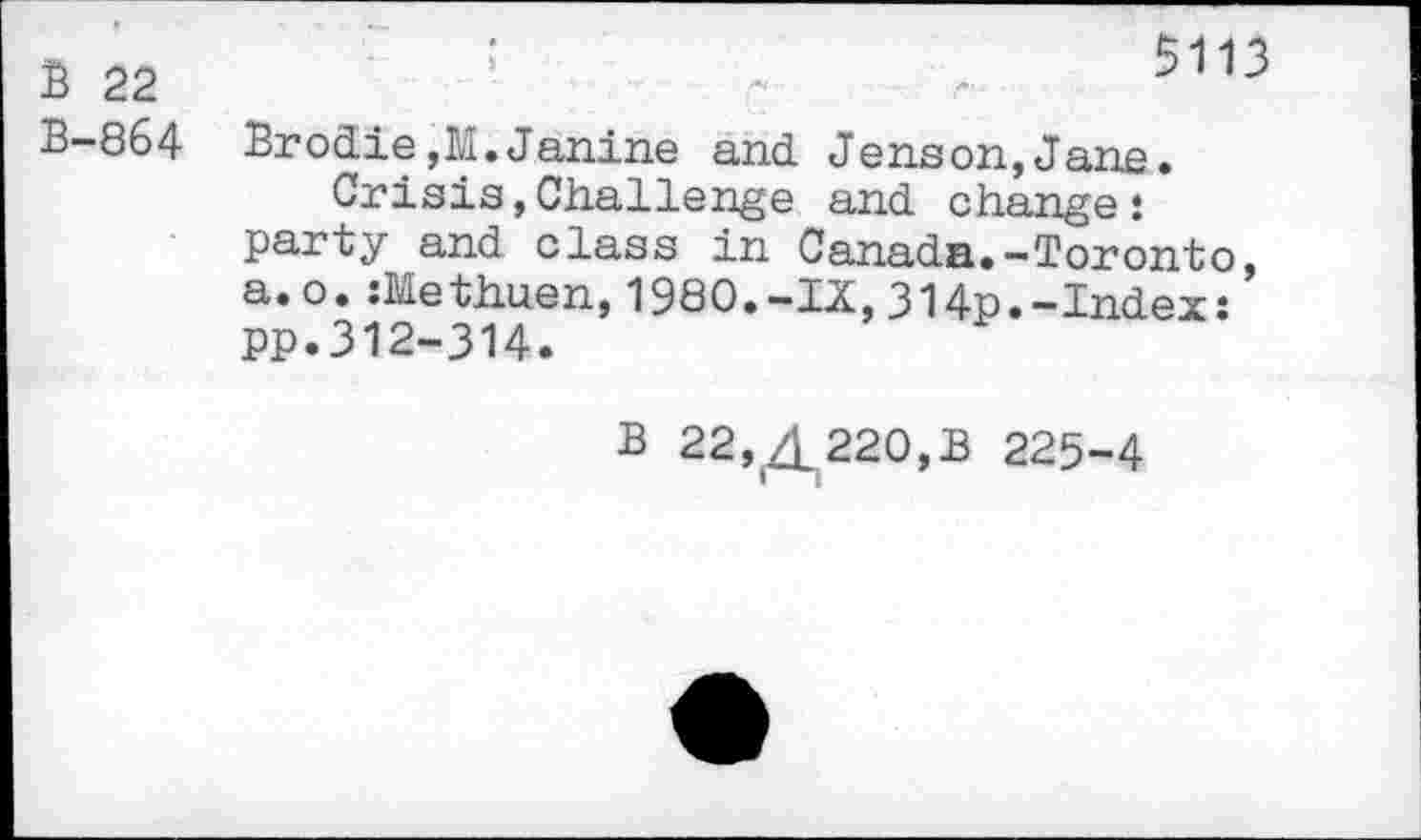 ﻿B 22 B-864
;	5113
Brodie,M.Janine and Jenson,Jane.
Crisis,Challenge and change: party and class in Canada.-Toronto, a.o.:Methuen,1980.-IX,314p.-Index: pp.312-314.
B 22,^220,3 225-4